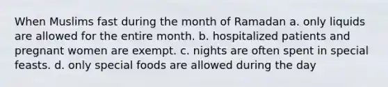 When Muslims fast during the month of Ramadan a. only liquids are allowed for the entire month. b. hospitalized patients and pregnant women are exempt. c. nights are often spent in special feasts. d. only special foods are allowed during the day