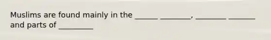 Muslims are found mainly in the ______ ________, ________ _______ and parts of _________