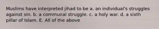 Muslims have interpreted jihad to be a. an individual's struggles against sin. b. a communal struggle. c. a holy war. d. a sixth pillar of Islam. E. All of the above