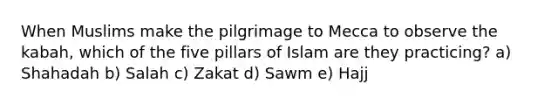 When Muslims make the pilgrimage to Mecca to observe the kabah, which of the five pillars of Islam are they practicing? a) Shahadah b) Salah c) Zakat d) Sawm e) Hajj