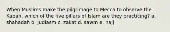 When Muslims make the pilgrimage to Mecca to observe the Kabah, which of the five pillars of Islam are they practicing? a. shahadah b. judiasm c. zakat d. sawm e. hajj