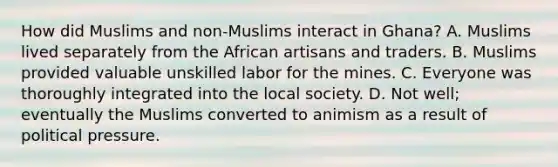 How did Muslims and non-Muslims interact in Ghana? A. Muslims lived separately from the African artisans and traders. B. Muslims provided valuable unskilled labor for the mines. C. Everyone was thoroughly integrated into the local society. D. Not well; eventually the Muslims converted to animism as a result of political pressure.