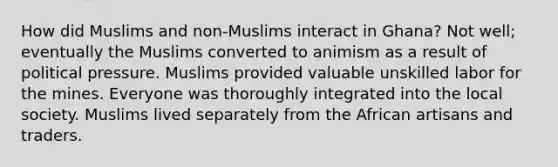 How did Muslims and non-Muslims interact in Ghana? Not well; eventually the Muslims converted to animism as a result of political pressure. Muslims provided valuable unskilled labor for the mines. Everyone was thoroughly integrated into the local society. Muslims lived separately from the African artisans and traders.