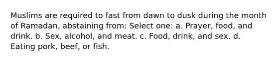 Muslims are required to fast from dawn to dusk during the month of Ramadan, abstaining from: Select one: a. Prayer, food, and drink. b. Sex, alcohol, and meat. c. Food, drink, and sex. d. Eating pork, beef, or fish.