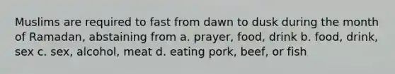 Muslims are required to fast from dawn to dusk during the month of Ramadan, abstaining from a. prayer, food, drink b. food, drink, sex c. sex, alcohol, meat d. eating pork, beef, or fish