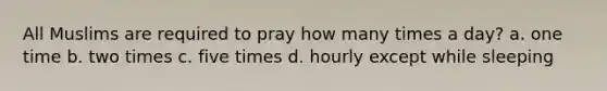 All Muslims are required to pray how many times a day? a. one time b. two times c. five times d. hourly except while sleeping