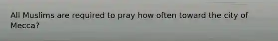 All Muslims are required to pray how often toward the city of Mecca?