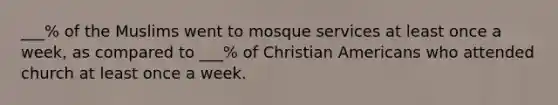 ___% of the Muslims went to mosque services at least once a week, as compared to ___% of Christian Americans who attended church at least once a week.