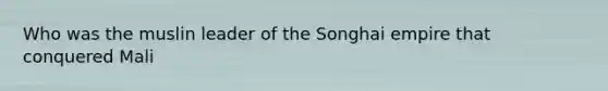 Who was the muslin leader of the Songhai empire that conquered Mali