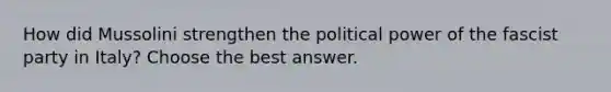 How did Mussolini strengthen the political power of the fascist party in Italy? Choose the best answer.