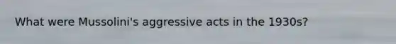 What were Mussolini's aggressive acts in the 1930s?