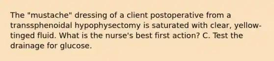 The "mustache" dressing of a client postoperative from a transsphenoidal hypophysectomy is saturated with clear, yellow-tinged fluid. What is the nurse's best first action? C. Test the drainage for glucose.