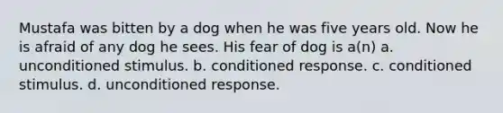 Mustafa was bitten by a dog when he was five years old. Now he is afraid of any dog he sees. His fear of dog is a(n) a. unconditioned stimulus. b. conditioned response. c. conditioned stimulus. d. unconditioned response.