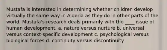 Mustafa is interested in determining whether children develop virtually the same way in Algeria as they do in other parts of the world. Mustafa's research deals primarily with the ____ issue of human development. a. nature versus nurture b. universal versus context-specific development c. psychological versus biological forces d. continuity versus discontinuity