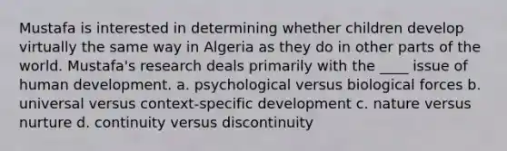 Mustafa is interested in determining whether children develop virtually the same way in Algeria as they do in other parts of the world. Mustafa's research deals primarily with the ____ issue of human development. a. psychological versus biological forces b. universal versus context-specific development c. nature versus nurture d. continuity versus discontinuity