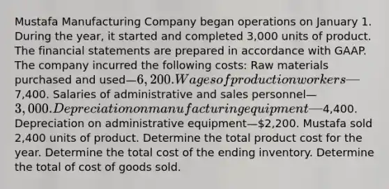 Mustafa Manufacturing Company began operations on January 1. During the year, it started and completed 3,000 units of product. The financial statements are prepared in accordance with GAAP. The company incurred the following costs: Raw materials purchased and used—6,200. Wages of production workers—7,400. Salaries of administrative and sales personnel—3,000. Depreciation on manufacturing equipment—4,400. Depreciation on administrative equipment—2,200. Mustafa sold 2,400 units of product. Determine the total product cost for the year. Determine the total cost of the ending inventory. Determine the total of cost of goods sold.