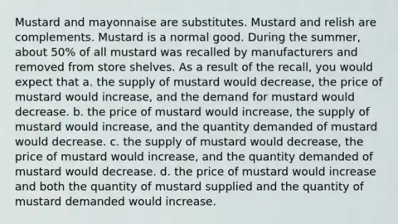 Mustard and mayonnaise are substitutes. Mustard and relish are complements. Mustard is a normal good. During the summer, about 50% of all mustard was recalled by manufacturers and removed from store shelves. As a result of the recall, you would expect that a. the supply of mustard would decrease, the price of mustard would increase, and the demand for mustard would decrease. b. the price of mustard would increase, the supply of mustard would increase, and the quantity demanded of mustard would decrease. c. the supply of mustard would decrease, the price of mustard would increase, and the quantity demanded of mustard would decrease. d. the price of mustard would increase and both the quantity of mustard supplied and the quantity of mustard demanded would increase.