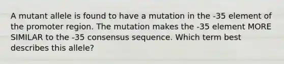 A mutant allele is found to have a mutation in the -35 element of the promoter region. The mutation makes the -35 element MORE SIMILAR to the -35 consensus sequence. Which term best describes this allele?