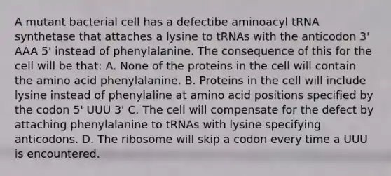 A mutant bacterial cell has a defectibe aminoacyl tRNA synthetase that attaches a lysine to tRNAs with the anticodon 3' AAA 5' instead of phenylalanine. The consequence of this for the cell will be that: A. None of the proteins in the cell will contain the amino acid phenylalanine. B. Proteins in the cell will include lysine instead of phenylaline at amino acid positions specified by the codon 5' UUU 3' C. The cell will compensate for the defect by attaching phenylalanine to tRNAs with lysine specifying anticodons. D. The ribosome will skip a codon every time a UUU is encountered.