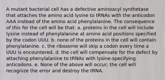 A mutant bacterial cell has a defective aminoacyl synthetase that attaches the amino acid lysine to tRNAs with the anticodon AAA instead of the amino acid phenylalanine. The consequence of this for the cell will be that: a. proteins in the cell will include lysine instead of phenylalanine at amino acid positions specified by the codon UUU. b. none of the proteins in the cell will contain phenylalanine. c. the ribosome will skip a codon every time a UUU is encountered. d. the cell will compensate for the defect by attaching phenylalanine to tRNAs with lysine-specifying anticodons. e. None of the above will occur; the cell will recognize the error and destroy the tRNA.