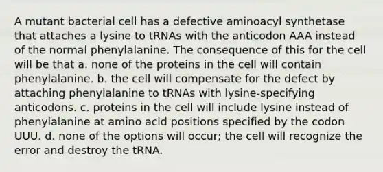 A mutant bacterial cell has a defective aminoacyl synthetase that attaches a lysine to tRNAs with the anticodon AAA instead of the normal phenylalanine. The consequence of this for the cell will be that a. none of the proteins in the cell will contain phenylalanine. b. the cell will compensate for the defect by attaching phenylalanine to tRNAs with lysine-specifying anticodons. c. proteins in the cell will include lysine instead of phenylalanine at amino acid positions specified by the codon UUU. d. none of the options will occur; the cell will recognize the error and destroy the tRNA.