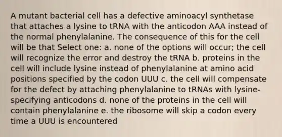 A mutant bacterial cell has a defective aminoacyl synthetase that attaches a lysine to tRNA with the anticodon AAA instead of the normal phenylalanine. The consequence of this for the cell will be that Select one: a. none of the options will occur; the cell will recognize the error and destroy the tRNA b. proteins in the cell will include lysine instead of phenylalanine at amino acid positions specified by the codon UUU c. the cell will compensate for the defect by attaching phenylalanine to tRNAs with lysine-specifying anticodons d. none of the proteins in the cell will contain phenylalanine e. the ribosome will skip a codon every time a UUU is encountered