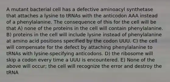 A mutant bacterial cell has a defective aminoacyl synthetase that attaches a lysine to tRNAs with the anticodon AAA instead of a phenylalanine. The consequence of this for the cell will be that A) none of the proteins in the cell will contain phenylalanine. B) proteins in the cell will include lysine instead of phenylalanine at amino acid positions specified by the codon UUU. C) the cell will compensate for the defect by attaching phenylalanine to tRNAs with lysine-specifying anticodons. D) the ribosome will skip a codon every time a UUU is encountered. E) None of the above will occur; the cell will recognize the error and destroy the tRNA