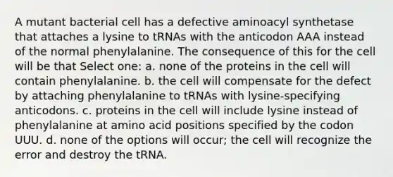 A mutant bacterial cell has a defective aminoacyl synthetase that attaches a lysine to tRNAs with the anticodon AAA instead of the normal phenylalanine. The consequence of this for the cell will be that Select one: a. none of the proteins in the cell will contain phenylalanine. b. the cell will compensate for the defect by attaching phenylalanine to tRNAs with lysine-specifying anticodons. c. proteins in the cell will include lysine instead of phenylalanine at amino acid positions specified by the codon UUU. d. none of the options will occur; the cell will recognize the error and destroy the tRNA.