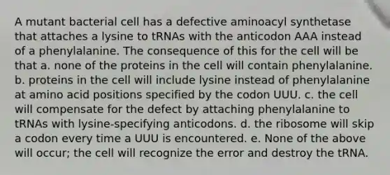 A mutant bacterial cell has a defective aminoacyl synthetase that attaches a lysine to tRNAs with the anticodon AAA instead of a phenylalanine. The consequence of this for the cell will be that a. none of the proteins in the cell will contain phenylalanine. b. proteins in the cell will include lysine instead of phenylalanine at amino acid positions specified by the codon UUU. c. the cell will compensate for the defect by attaching phenylalanine to tRNAs with lysine-specifying anticodons. d. the ribosome will skip a codon every time a UUU is encountered. e. None of the above will occur; the cell will recognize the error and destroy the tRNA.