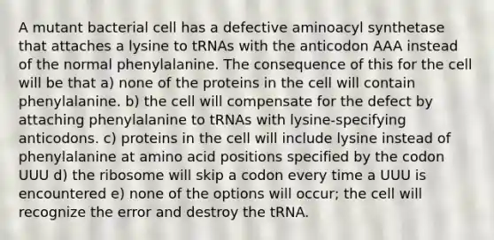 A mutant bacterial cell has a defective aminoacyl synthetase that attaches a lysine to tRNAs with the anticodon AAA instead of the normal phenylalanine. The consequence of this for the cell will be that a) none of the proteins in the cell will contain phenylalanine. b) the cell will compensate for the defect by attaching phenylalanine to tRNAs with lysine-specifying anticodons. c) proteins in the cell will include lysine instead of phenylalanine at amino acid positions specified by the codon UUU d) the ribosome will skip a codon every time a UUU is encountered e) none of the options will occur; the cell will recognize the error and destroy the tRNA.