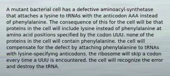 A mutant bacterial cell has a defective aminoacyl-synthetase that attaches a lysine to tRNAs with the anticodon AAA instead of phenylalanine. The consequence of this for the cell will be that proteins in the cell will include lysine instead of phenylalanine at amino acid positions specified by the codon UUU. none of the proteins in the cell will contain phenylalanine. the cell will compensate for the defect by attaching phenylalanine to tRNAs with lysine-specifying anticodons. the ribosome will skip a codon every time a UUU is encountered. the cell will recognize the error and destroy the tRNA.