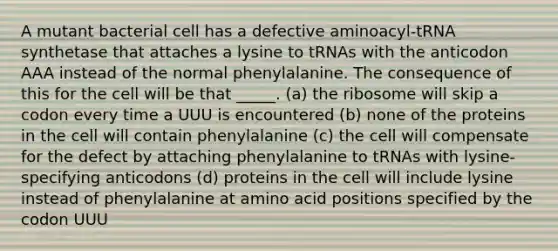 A mutant bacterial cell has a defective aminoacyl-tRNA synthetase that attaches a lysine to tRNAs with the anticodon AAA instead of the normal phenylalanine. The consequence of this for the cell will be that _____. (a) the ribosome will skip a codon every time a UUU is encountered (b) none of the proteins in the cell will contain phenylalanine (c) the cell will compensate for the defect by attaching phenylalanine to tRNAs with lysine-specifying anticodons (d) proteins in the cell will include lysine instead of phenylalanine at amino acid positions specified by the codon UUU