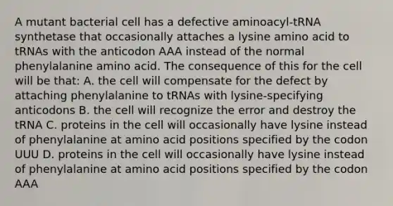 A mutant bacterial cell has a defective aminoacyl-tRNA synthetase that occasionally attaches a lysine amino acid to tRNAs with the anticodon AAA instead of the normal phenylalanine amino acid. The consequence of this for the cell will be that: A. the cell will compensate for the defect by attaching phenylalanine to tRNAs with lysine-specifying anticodons B. the cell will recognize the error and destroy the tRNA C. proteins in the cell will occasionally have lysine instead of phenylalanine at amino acid positions specified by the codon UUU D. proteins in the cell will occasionally have lysine instead of phenylalanine at amino acid positions specified by the codon AAA