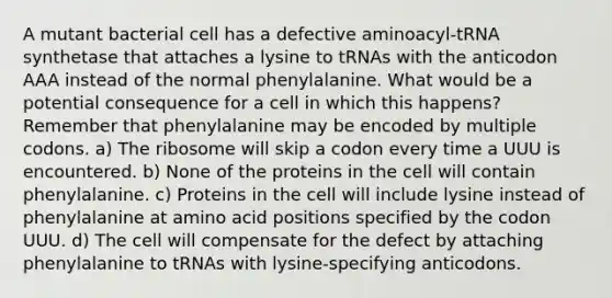 A mutant bacterial cell has a defective aminoacyl-tRNA synthetase that attaches a lysine to tRNAs with the anticodon AAA instead of the normal phenylalanine. What would be a potential consequence for a cell in which this happens? Remember that phenylalanine may be encoded by multiple codons. a) The ribosome will skip a codon every time a UUU is encountered. b) None of the proteins in the cell will contain phenylalanine. c) Proteins in the cell will include lysine instead of phenylalanine at amino acid positions specified by the codon UUU. d) The cell will compensate for the defect by attaching phenylalanine to tRNAs with lysine-specifying anticodons.