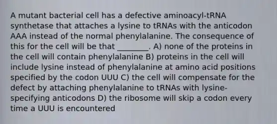 A mutant bacterial cell has a defective aminoacyl-tRNA synthetase that attaches a lysine to tRNAs with the anticodon AAA instead of the normal phenylalanine. The consequence of this for the cell will be that ________. A) none of the proteins in the cell will contain phenylalanine B) proteins in the cell will include lysine instead of phenylalanine at amino acid positions specified by the codon UUU C) the cell will compensate for the defect by attaching phenylalanine to tRNAs with lysine-specifying anticodons D) the ribosome will skip a codon every time a UUU is encountered