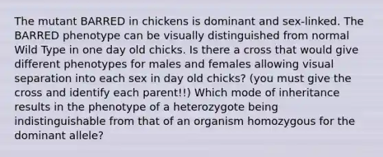 The mutant BARRED in chickens is dominant and sex-linked. The BARRED phenotype can be visually distinguished from normal Wild Type in one day old chicks. Is there a cross that would give different phenotypes for males and females allowing visual separation into each sex in day old chicks? (you must give the cross and identify each parent!!) Which mode of inheritance results in the phenotype of a heterozygote being indistinguishable from that of an organism homozygous for the dominant allele?