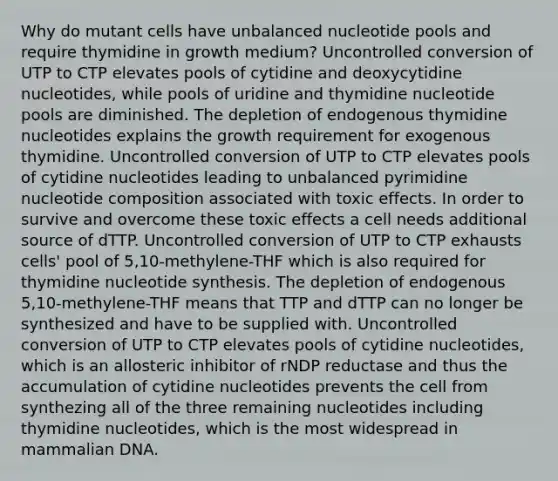 Why do mutant cells have unbalanced nucleotide pools and require thymidine in growth medium? Uncontrolled conversion of UTP to CTP elevates pools of cytidine and deoxycytidine nucleotides, while pools of uridine and thymidine nucleotide pools are diminished. The depletion of endogenous thymidine nucleotides explains the growth requirement for exogenous thymidine. Uncontrolled conversion of UTP to CTP elevates pools of cytidine nucleotides leading to unbalanced pyrimidine nucleotide composition associated with toxic effects. In order to survive and overcome these toxic effects a cell needs additional source of dTTP. Uncontrolled conversion of UTP to CTP exhausts cells' pool of 5,10-methylene-THF which is also required for thymidine nucleotide synthesis. The depletion of endogenous 5,10-methylene-THF means that TTP and dTTP can no longer be synthesized and have to be supplied with. Uncontrolled conversion of UTP to CTP elevates pools of cytidine nucleotides, which is an allosteric inhibitor of rNDP reductase and thus the accumulation of cytidine nucleotides prevents the cell from synthezing all of the three remaining nucleotides including thymidine nucleotides, which is the most widespread in mammalian DNA.