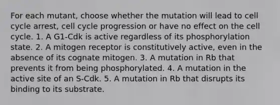 For each mutant, choose whether the mutation will lead to cell cycle arrest, cell cycle progression or have no effect on the cell cycle. 1. A G1-Cdk is active regardless of its phosphorylation state. 2. A mitogen receptor is constitutively active, even in the absence of its cognate mitogen. 3. A mutation in Rb that prevents it from being phosphorylated. 4. A mutation in the active site of an S-Cdk. 5. A mutation in Rb that disrupts its binding to its substrate.