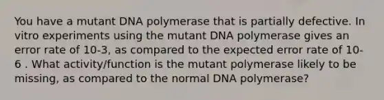 You have a mutant DNA polymerase that is partially defective. In vitro experiments using the mutant DNA polymerase gives an error rate of 10-3, as compared to the expected error rate of 10-6 . What activity/function is the mutant polymerase likely to be missing, as compared to the normal DNA polymerase?