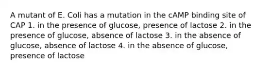 A mutant of E. Coli has a mutation in the cAMP binding site of CAP 1. in the presence of glucose, presence of lactose 2. in the presence of glucose, absence of lactose 3. in the absence of glucose, absence of lactose 4. in the absence of glucose, presence of lactose