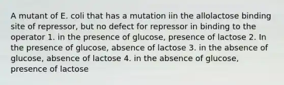 A mutant of E. coli that has a mutation iin the allolactose binding site of repressor, but no defect for repressor in binding to the operator 1. in the presence of glucose, presence of lactose 2. In the presence of glucose, absence of lactose 3. in the absence of glucose, absence of lactose 4. in the absence of glucose, presence of lactose