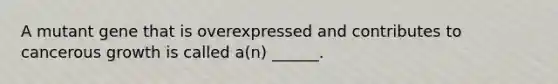 A mutant gene that is overexpressed and contributes to cancerous growth is called a(n) ______.