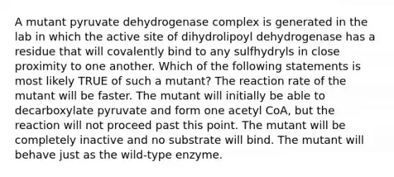 A mutant pyruvate dehydrogenase complex is generated in the lab in which the active site of dihydrolipoyl dehydrogenase has a residue that will covalently bind to any sulfhydryls in close proximity to one another. Which of the following statements is most likely TRUE of such a mutant? The reaction rate of the mutant will be faster. The mutant will initially be able to decarboxylate pyruvate and form one acetyl CoA, but the reaction will not proceed past this point. The mutant will be completely inactive and no substrate will bind. The mutant will behave just as the wild-type enzyme.