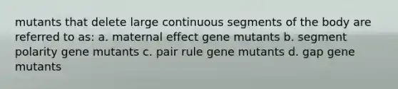 mutants that delete large continuous segments of the body are referred to as: a. maternal effect gene mutants b. segment polarity gene mutants c. pair rule gene mutants d. gap gene mutants