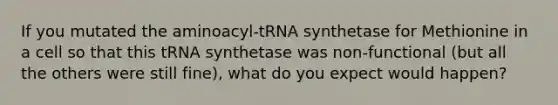 If you mutated the aminoacyl-tRNA synthetase for Methionine in a cell so that this tRNA synthetase was non-functional (but all the others were still fine), what do you expect would happen?