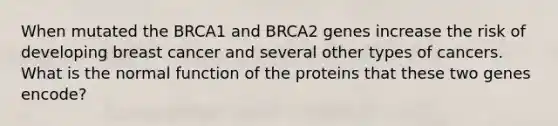 When mutated the BRCA1 and BRCA2 genes increase the risk of developing breast cancer and several other types of cancers. What is the normal function of the proteins that these two genes encode?