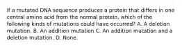 If a mutated DNA sequence produces a protein that differs in one central amino acid from the normal protein, which of the following kinds of mutations could have occurred? A. A deletion mutation. B. An addition mutation C. An addition mutation and a deletion mutation. D. None.