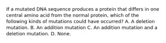 If a mutated DNA sequence produces a protein that differs in one central amino acid from the normal protein, which of the following kinds of mutations could have occurred? A. A deletion mutation. B. An addition mutation C. An addition mutation and a deletion mutation. D. None.