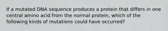 If a mutated DNA sequence produces a protein that differs in one central amino acid from the normal protein, which of the following kinds of mutations could have occurred?