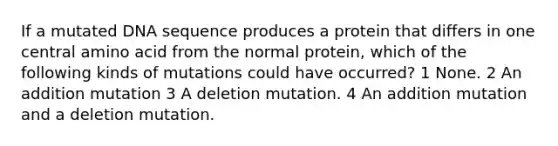 If a mutated DNA sequence produces a protein that differs in one central amino acid from the normal protein, which of the following kinds of mutations could have occurred? 1 None. 2 An addition mutation 3 A deletion mutation. 4 An addition mutation and a deletion mutation.